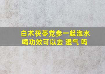 白术茯苓党参一起泡水喝功效可以去 湿气 吗